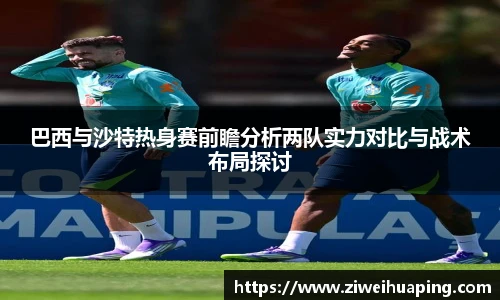 巴西与沙特热身赛前瞻分析两队实力对比与战术布局探讨