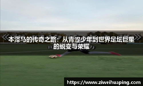 本泽马的传奇之路：从青涩少年到世界足坛巨星的蜕变与荣耀