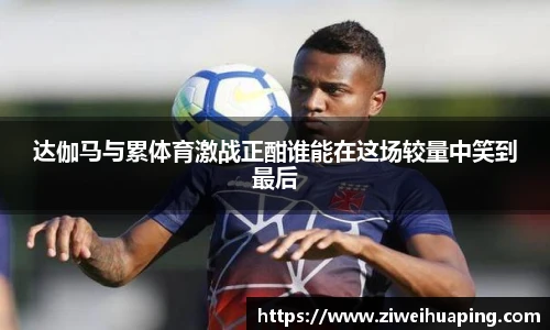 达伽马与累体育激战正酣谁能在这场较量中笑到最后
