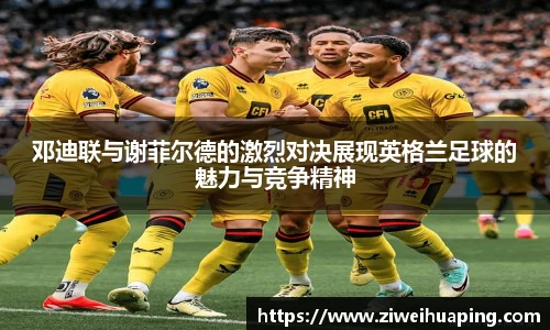 邓迪联与谢菲尔德的激烈对决展现英格兰足球的魅力与竞争精神