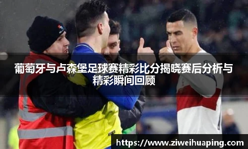 葡萄牙与卢森堡足球赛精彩比分揭晓赛后分析与精彩瞬间回顾